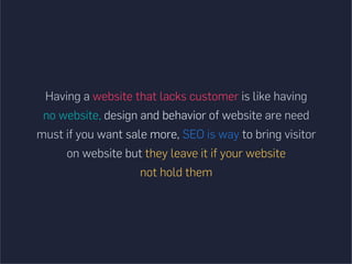 Having a website that lacks customer is like having
no website, design and behavior of website are need
must if you want sale more, SEO is way to bring visitor
on website but they leave it if your website
not hold them
 