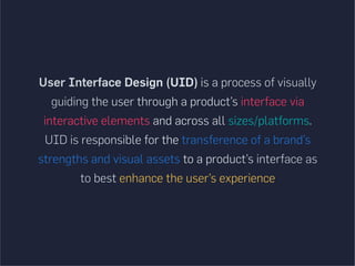User Interface Design (UID) is a process of visually
guiding the user through a product’s interface via
interactive elements and across all sizes/platforms.
UID is responsible for the transference of a brand’s
strengths and visual assets to a product’s interface as
to best enhance the user’s experience
 