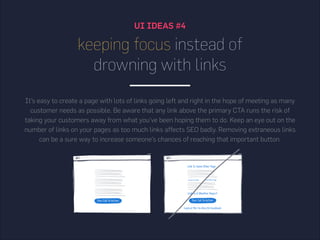 UI IDEAS #4
keeping focus instead of
drowning with links
It’s easy to create a page with lots of links going left and right in the hope of meeting as many
customer needs as possible. Be aware that any link above the primary CTA runs the risk of
taking your customers away from what you’ve been hoping them to do. Keep an eye out on the
number of links on your pages as too much links affects SEO badly. Removing extraneous links
can be a sure way to increase someone’s chances of reaching that important button.
 
