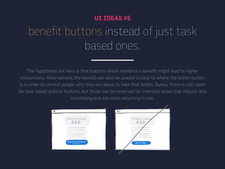 UI IDEAS #5
benefit buttons instead of just task
based ones.
The hypothesis set here is that buttons which reinforce a benefit might lead to higher
conversions. Alternatively, the benefit can also be placed closely to where the action button
is in order to remind people why they are about to take that action. Surely, there is still room
for task based actions buttons, but those can be reserved for interface areas that require less
convincing and are more recurring in use.
 