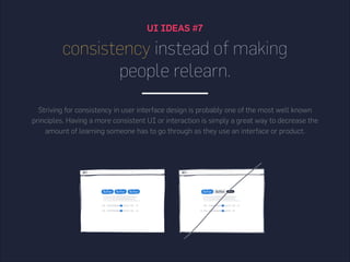 UI IDEAS #7
consistency instead of making
people relearn.
Striving for consistency in user interface design is probably one of the most well known
principles. Having a more consistent UI or interaction is simply a great way to decrease the
amount of learning someone has to go through as they use an interface or product.
 