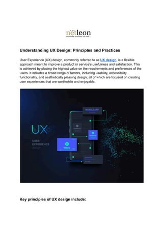 Understanding UX Design: Principles and Practices
User Experience (UX) design, commonly referred to as UX design, is a flexible
approach meant to improve a product or service's usefulness and satisfaction. This
is achieved by placing the highest value on the requirements and preferences of the
users. It includes a broad range of factors, including usability, accessibility,
functionality, and aesthetically pleasing design, all of which are focused on creating
user experiences that are worthwhile and enjoyable.
Key principles of UX design include:
 