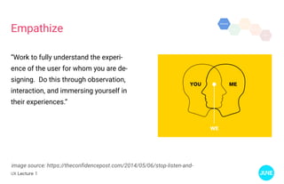UX Lecture 1
Empathize
image source: https://theconfidencepost.com/2014/05/06/stop-listen-and-
“Work to fully understand the experi-
ence of the user for whom you are de-
signing. Do this through observation,
interaction, and immersing yourself in
their experiences.”
 