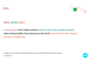 UX Lecture 1
POV
image source: https://theconfidencepost.com/2014/05/06/stop-listen-and-
WHO, WHAT, WHY
A teenage girl with a bleak outlook needs to feel more socially accepted
when eating healthy food, because in her hood a social risk is more danger-
ous than a health risk.
 