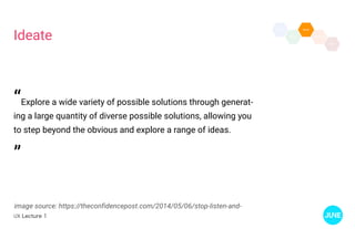 UX Lecture 1
Ideate
image source: https://theconfidencepost.com/2014/05/06/stop-listen-and-
“Explore a wide variety of possible solutions through generat-
ing a large quantity of diverse possible solutions, allowing you
to step beyond the obvious and explore a range of ideas.
”
 