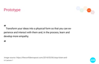 UX Lecture 1
Prototype
image source: https://theconfidencepost.com/2014/05/06/stop-listen-and-
“Transform your ideas into a physical form so that you can ex-
perience and interact with them and, in the process, learn and
develop more empathy.
”
 