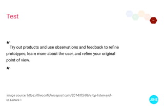 UX Lecture 1
Test
image source: https://theconfidencepost.com/2014/05/06/stop-listen-and-
“Try out products and use observations and feedback to refine
prototypes, learn more about the user, and refine your original
point of view.
”
 