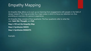 Empathy Mapping
An Empathy Map allows us to sum up our learning from engagements with people in the field of
design research. The map provides four major areas in which to focus our attention on, thus
providing an overview of a person’s experience.
An Empathy Map consists of four quadrants. The four quadrants refer to what the
user: Said, Did, Thought, and Felt.
Step 1: Fill out the Empathy Map
Step 2: Synthesise NEEDS
Step 3: Synthesise INSIGHTS
Example:
 