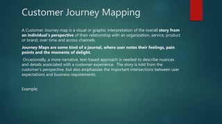 Customer Journey Mapping
A Customer Journey map is a visual or graphic interpretation of the overall story from
an individual’s perspective of their relationship with an organization, service, product
or brand, over time and across channels.
Journey Maps are some kind of a journal, where user notes their feelings, pain
points and the moments of delight.
Occasionally, a more narrative, text-based approach is needed to describe nuances
and details associated with a customer experience. The story is told from the
customer’s perspective, but also emphasizes the important intersections between user
expectations and business requirements.
Example:
 