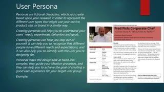 User Persona
Personas are fictional characters, which you create
based upon your research in order to represent the
different user types that might use your service,
product, site, or brand in a similar way.
Creating personas will help you to understand your
users’ needs, experiences, behaviors and goals.
Creating personas can help you step out of
yourself. It can help you to recognize that different
people have different needs and expectations, and
it can also help you to identify with the user you’re
designing for.
Personas make the design task at hand less
complex, they guide your ideation processes, and
they can help you to achieve the goal of creating a
good user experience for your target user group.
Example:
 
