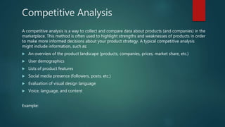 Competitive Analysis
A competitive analysis is a way to collect and compare data about products (and companies) in the
marketplace. This method is often used to highlight strengths and weaknesses of products in order
to make more informed decisions about your product strategy. A typical competitive analysis
might include information, such as:
 An overview of the product landscape (products, companies, prices, market share, etc.)
 User demographics
 Lists of product features
 Social media presence (followers, posts, etc.)
 Evaluation of visual design language
 Voice, language, and content
Example:
 