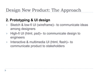 Design New Product: The Approach2. Prototyping & UI designSketch & low-fi UI (wireframe)– to communicate ideas among designersHigh-fi UI (html, psd)– to communicate design to engineersInteractive & multimedia UI (html, flash)– to communicate product to stakeholders