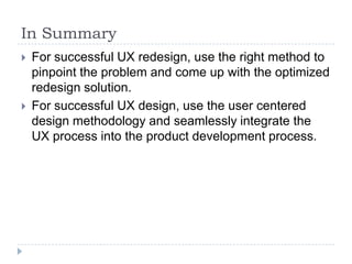 In SummaryFor successful UX redesign, use the right method to pinpoint the problem and come up with the optimized redesign solution.For successful UX design, use the user centered design methodology and seamlessly integrate the UX process into the product development process.