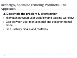 Redesign/optimize Existing Products: The Approach2. Dissemble the problem & prioritizationMismatch between user workflow and existing workflowGap between user mental model and designer mental modelFind usability pitfalls and mistakes