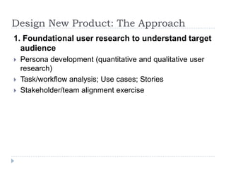 Design New Product: The Approach1. Foundational user research to understand target audiencePersona development (quantitative and qualitative user research)Task/workflow analysis; Use cases; StoriesStakeholder/team alignment exercise