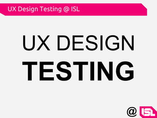 UX DESIGN
TESTING
UX Design Testing @ ISL
@
 