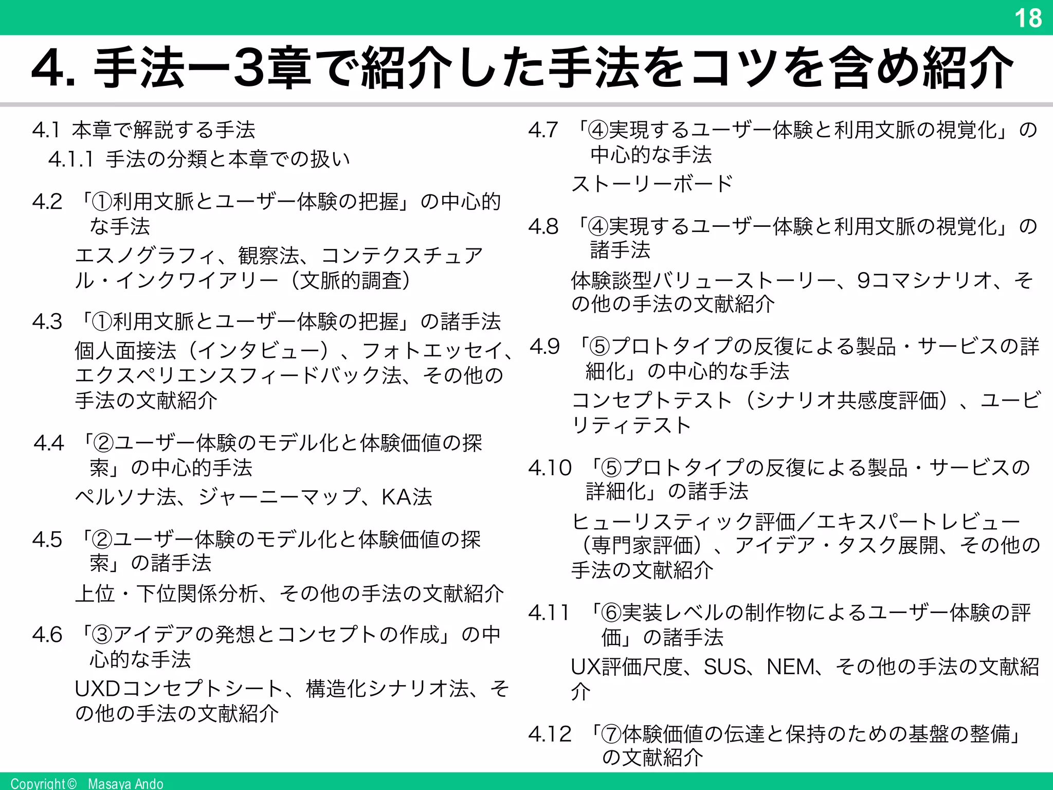 Copyright © Masaya Ando
18
4. 手法ー3章で紹介した手法をコツを含め紹介
4.1 本章で解説する手法
4.1.1 手法の分類と本章での扱い
4.2 「①利用文脈とユーザー体験の把握」の中心的な手
法
エスノグラフィ、観察法、コンテクスチュアル・インク
ワイアリー（文脈的調査）
4.3 「①利用文脈とユーザー体験の把握」の諸手法
個人面接法（インタビュー）、フォトエッセイ、エクスペ
リエンスフィードバック法、その他の手法の文献紹
介
4.4 「②ユーザー体験のモデル化と体験価値の探索」の
中心的手法
ペルソナ法、ジャーニーマップ、KA法
4.5 「②ユーザー体験のモデル化と体験価値の探索」の
諸手法
上位・下位関係分析、その他の手法の文献紹介
4.6 「③アイデアの発想とコンセプトの作成」の中心的な
手法
UXDコンセプトシート、構造化シナリオ法、その他の
手法の文献紹介
4.7 「④実現するユーザー体験と利用文脈の視覚化」の中
心的な手法
ストーリーボード
4.8 「④実現するユーザー体験と利用文脈の視覚化」の諸
手法
体験談型バリューストーリー、9コマシナリオ、その他の
手法の文献紹介
4.9 「⑤プロトタイプの反復による製品・サービスの詳細化」
の中心的な手法
コンセプトテスト（シナリオ共感度評価）、ユービリティテ
スト
4.10 「⑤プロトタイプの反復による製品・サービスの詳細化」
の諸手法
ヒューリスティック評価／エキスパートレビュー（専門家
評価）、アイデア・タスク展開、その他の手法の文献紹
介
4.11 「⑥実装レベルの制作物によるユーザー体験の評価」
の諸手法
UX評価尺度、SUS、NEM、その他の手法の文献紹介
4.12 「⑦体験価値の伝達と保持のための基盤の整備」の文
献紹介
 