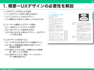 Copyright © Masaya Ando
4
1. 概要ーUXデザインの必要性を解説
1.1 UXデザインが求められる背景
1.1.1 UXデザインに関する関心の高まり
1.1.2 ビジネスとしてのUXデザイン
1.1.3 複雑化する社会で人間らしく生きるために
1.2 ユーザーを重視したデザインの歴史
1.2.1 人間中心というデザインの哲学
1.2.2 UXデザインへの歴史的な流れ
1.2.3 日本における人間中心デザイン・UXデザインへ
の取り組み
1.3 UXデザインが目指すもの
1.3.1 ビジネスにおけるUXデザインの適用パターン
1.3.2 新しい体験価値を実現する新ビジネス・
新商品の開発
1.3.3 既存ビジネスに新しい価値を与える新機能・新
サービスの開発
1.3.4 従来のビジネス／製品・サービスのユーザー体
験の質の向上
 