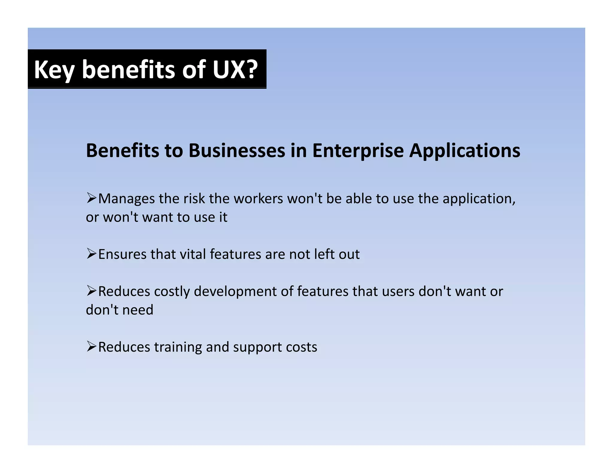 Key benefits of UX?

    Benefits to Businesses in Enterprise Applications
    Benefits to Businesses in Enterprise Applications

      Manages the risk the workers won't be able to use the application, 
    or won't want to use it

     Ensures that vital features are not left out 

      Reduces costly development of features that users don't want or 
    don't need 

     Reduces training and support costs 
 