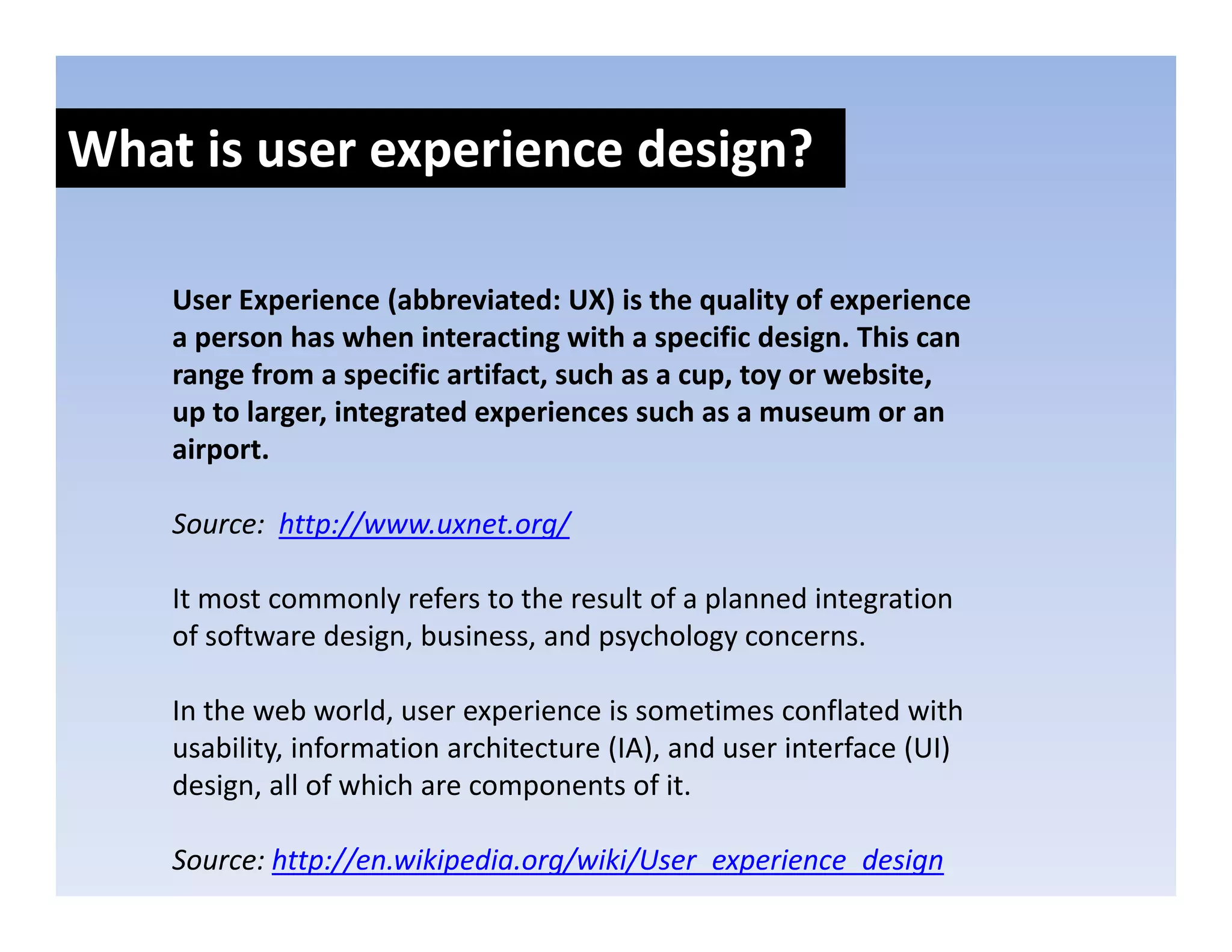 What is user experience design?
               p            g

    User Experience (abbreviated: UX) is the quality of experience 
    User Experience (abbreviated: UX) is the quality of experience
    a person has when interacting with a specific design. This can 
    range from a specific artifact, such as a cup, toy or website, 
    up to larger, integrated experiences such as a museum or an 
    up to larger integrated experiences such as a museum or an
    airport.

    Source:  http://www.uxnet.org/
                p //            g/

    It most commonly refers to the result of a planned integration 
    of software design, business, and psychology concerns.

    In the web world, user experience is sometimes conflated with 
    usability, information architecture (IA), and user interface (UI) 
    design, all of which are components of it.
    d i       ll f hi h                     fi

    Source: http://en.wikipedia.org/wiki/User_experience_design
 