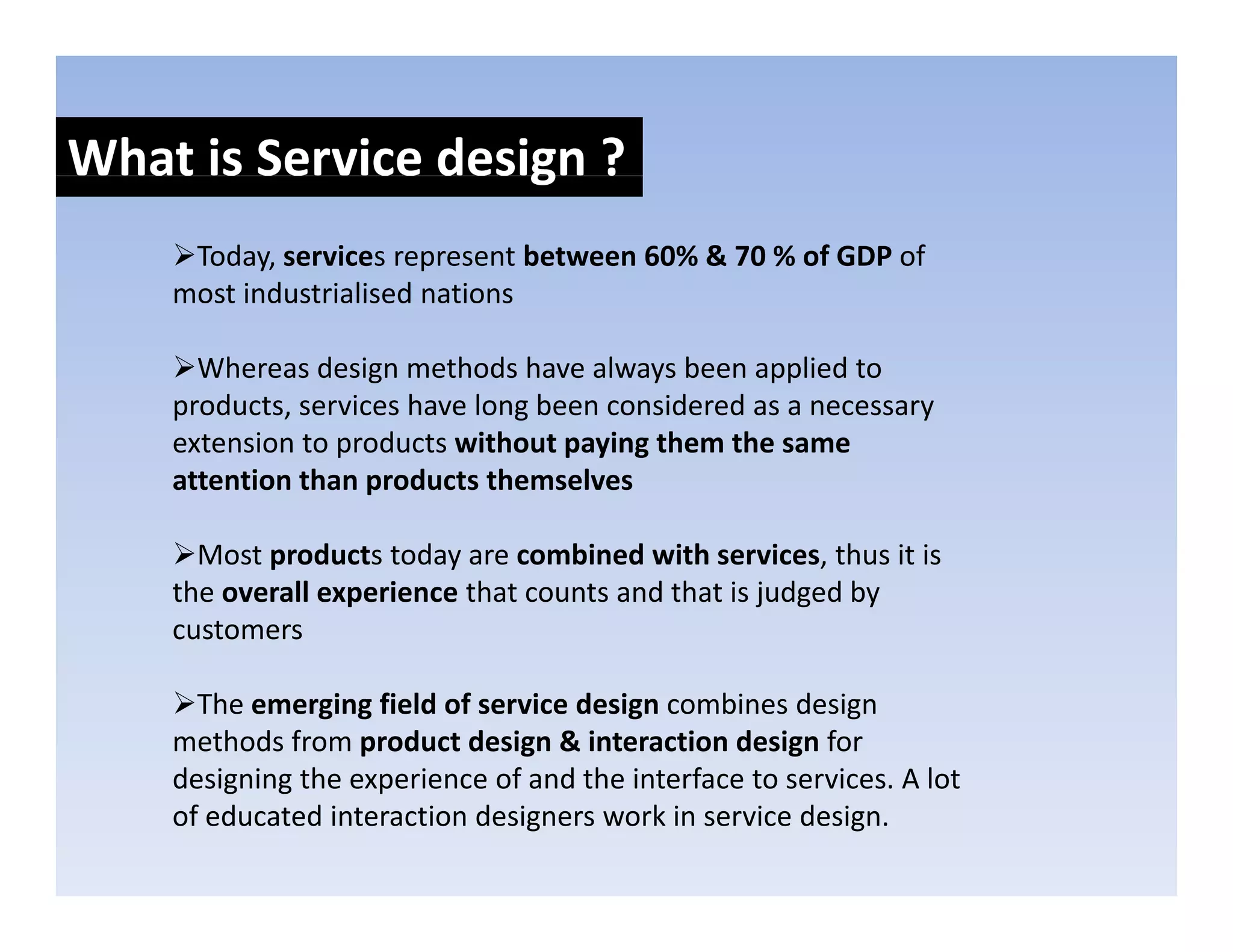 What is Service design ?
                    g
     Today, services represent between 60% & 70 % of GDP of 
    most industrialised nations
    most industrialised nations

      Whereas design methods have always been applied to 
    products, services have long been considered as a necessary 
    p        ,                 g                              y
    extension to products without paying them the same 
    attention than products themselves

      Most products today are combined with services, thus it is 
    the overall experience that counts and that is judged by 
    customers

      The emerging field of service design combines design 
    methods from product design & interaction design for 
    designing the experience of and the interface to services. A lot 
    designing the experience of and the interface to services A lot
    of educated interaction designers work in service design.
 
