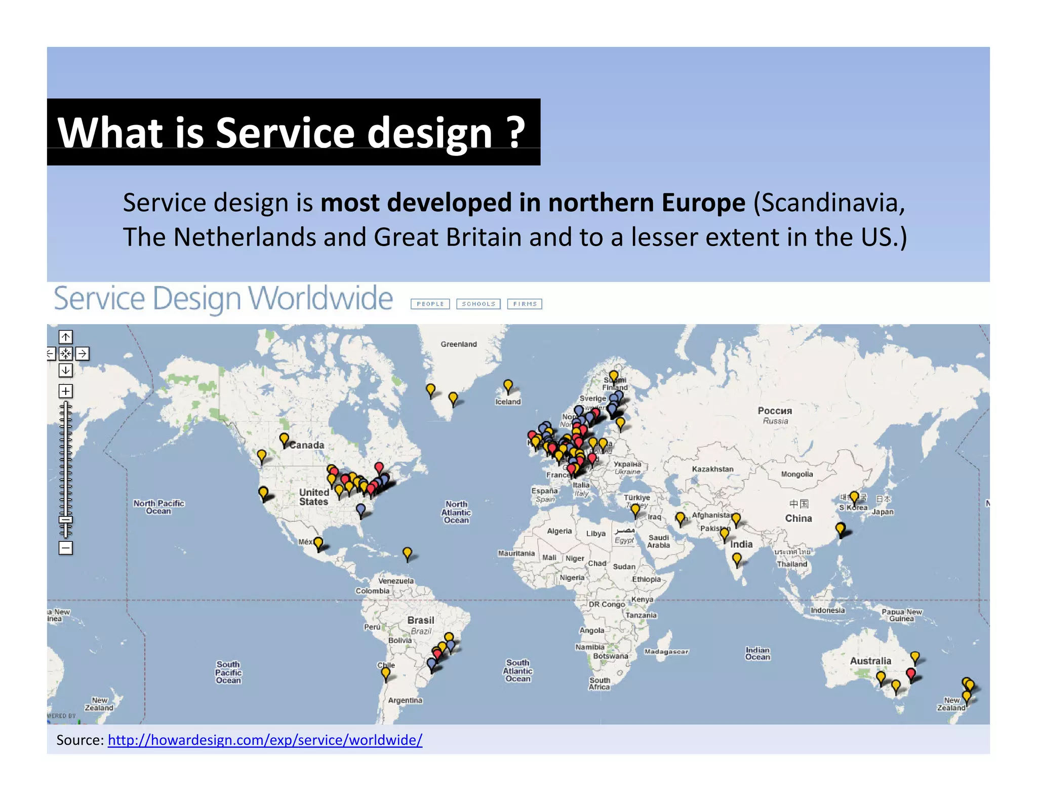 What is Service design ?
                    g
         Service design is most developed in northern Europe (Scandinavia, 
         The Netherlands and Great Britain and to a lesser extent in the US.)
                                                                            )




Source: http://howardesign.com/exp/service/worldwide/
 
