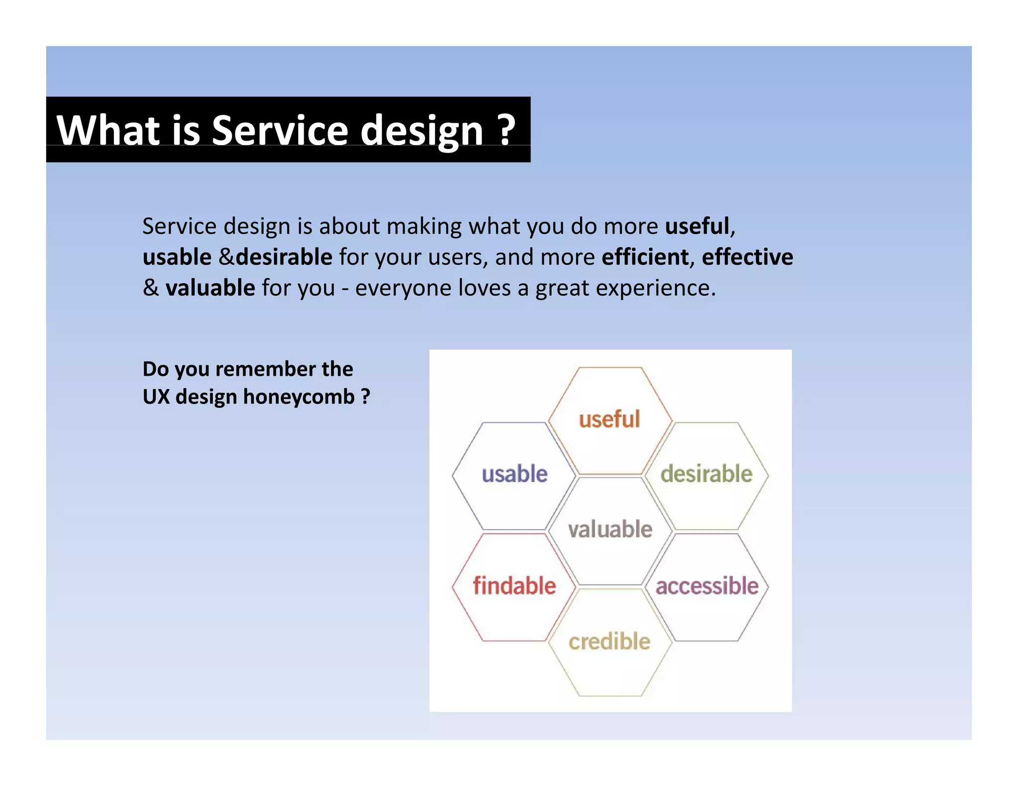 What is Service design ?
                    g
    Service design is about making what you do more useful, 
    usable &desirable for your users, and more efficient, effective
    & valuable for you ‐ everyone loves a great experience.


    Do you remember the 
    UX design honeycomb ?
 