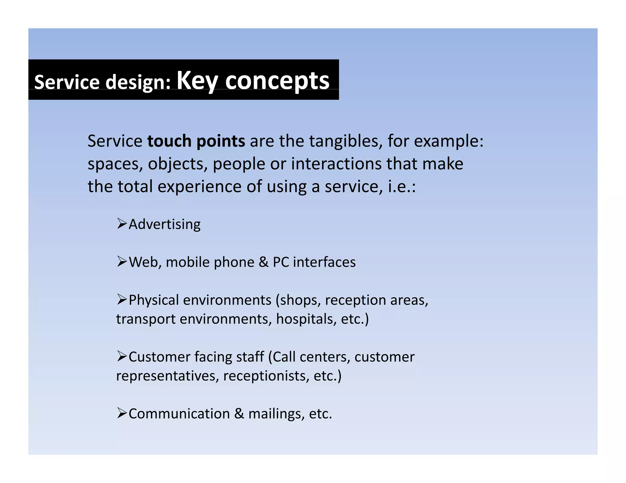 Service design: Key concepts
            g     y      p

     Service touch points are the tangibles, for example: 
     spaces, objects, people or interactions that make 
     the total experience of using a service, i.e.:
          Advertising

          Web, mobile phone & PC interfaces

          Physical environments (shops, reception areas, 
        transport environments, hospitals, etc.)

          Customer facing staff (Call centers, customer 
        representatives, receptionists, etc.)

          Communication & mailings, etc.
 