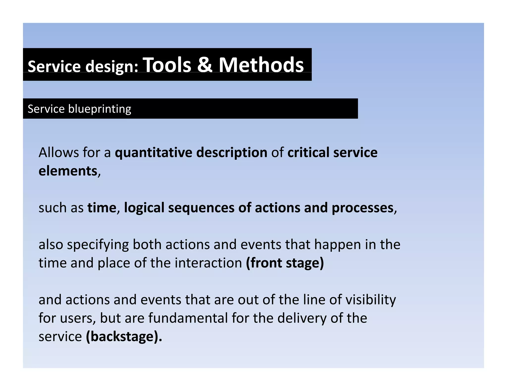 Service design: Tools & Methods
            g

Service blueprinting


  Allows for a quantitative description of critical service 
  elements, 
  elements

  such as time, logical sequences of actions and processes, 

  also specifying both actions and events that happen in the 
  time and place of the interaction (front stage)
            p                       (         g )

  and actions and events that are out of the line of visibility 
  for users, but are fundamental for the delivery of the 
  for users but are fundamental for the delivery of the
  service (backstage).
 