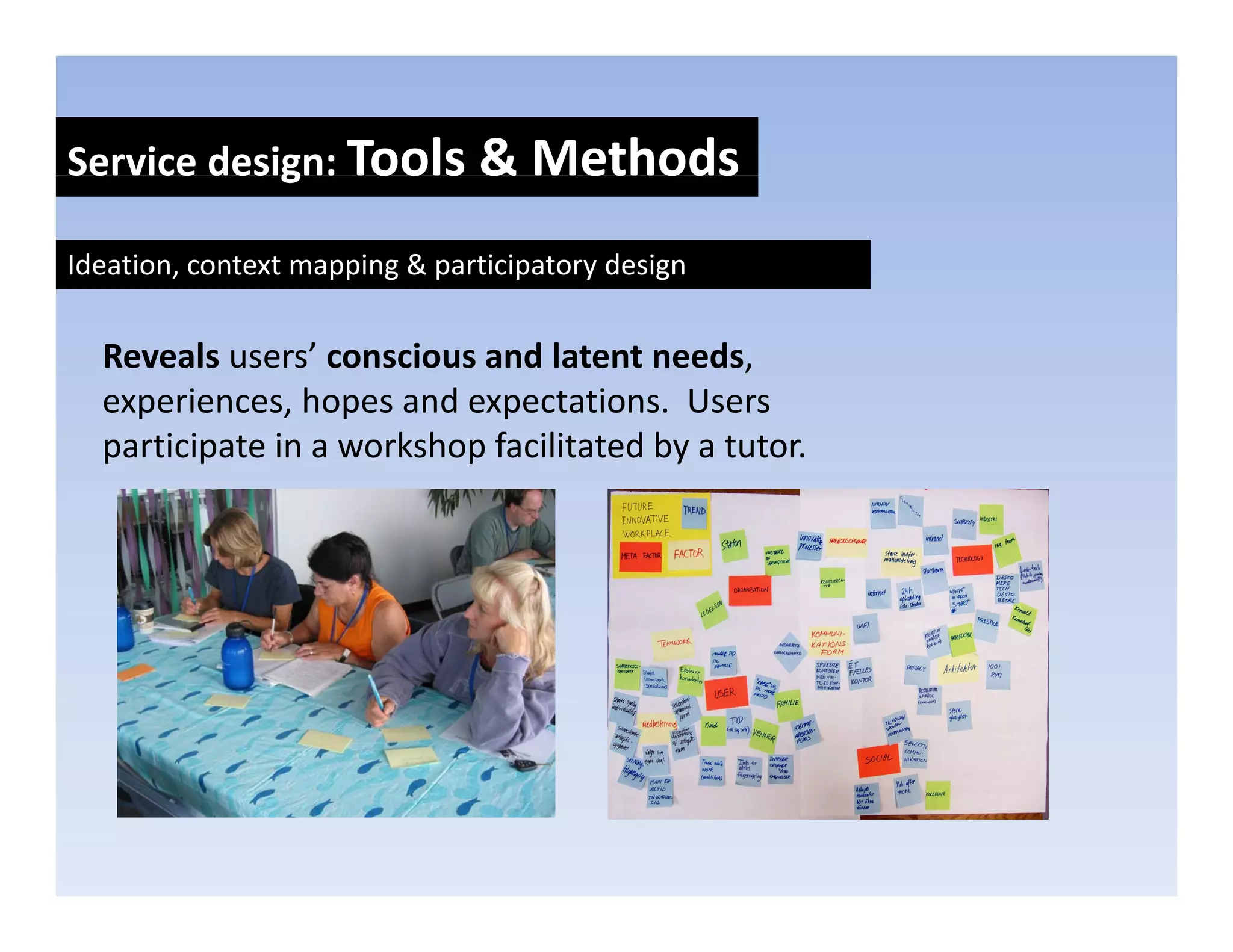 Service design: Tools & Methods
            g

Ideation, context mapping & participatory design


  Reveals users’ conscious and latent needs, 
  experiences, hopes and expectations.  Users 
    p          , p           p
  participate in a workshop facilitated by a tutor.
 