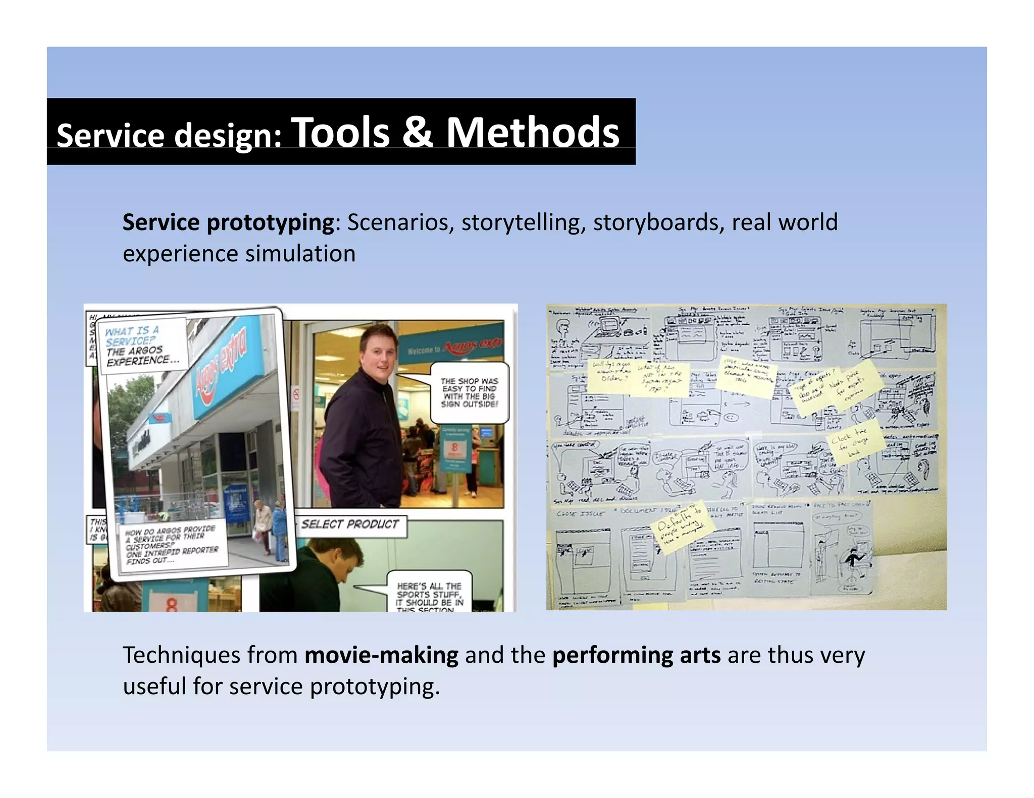 Service design: Tools & Methods
            g

   Service prototyping: Scenarios, storytelling, storyboards, real world 
   experience simulation
         i     i l ti




   Techniques from movie‐making and the performing arts are thus very 
   T h i        f         i    ki  d th    f   i     t      th
   useful for service prototyping.
 