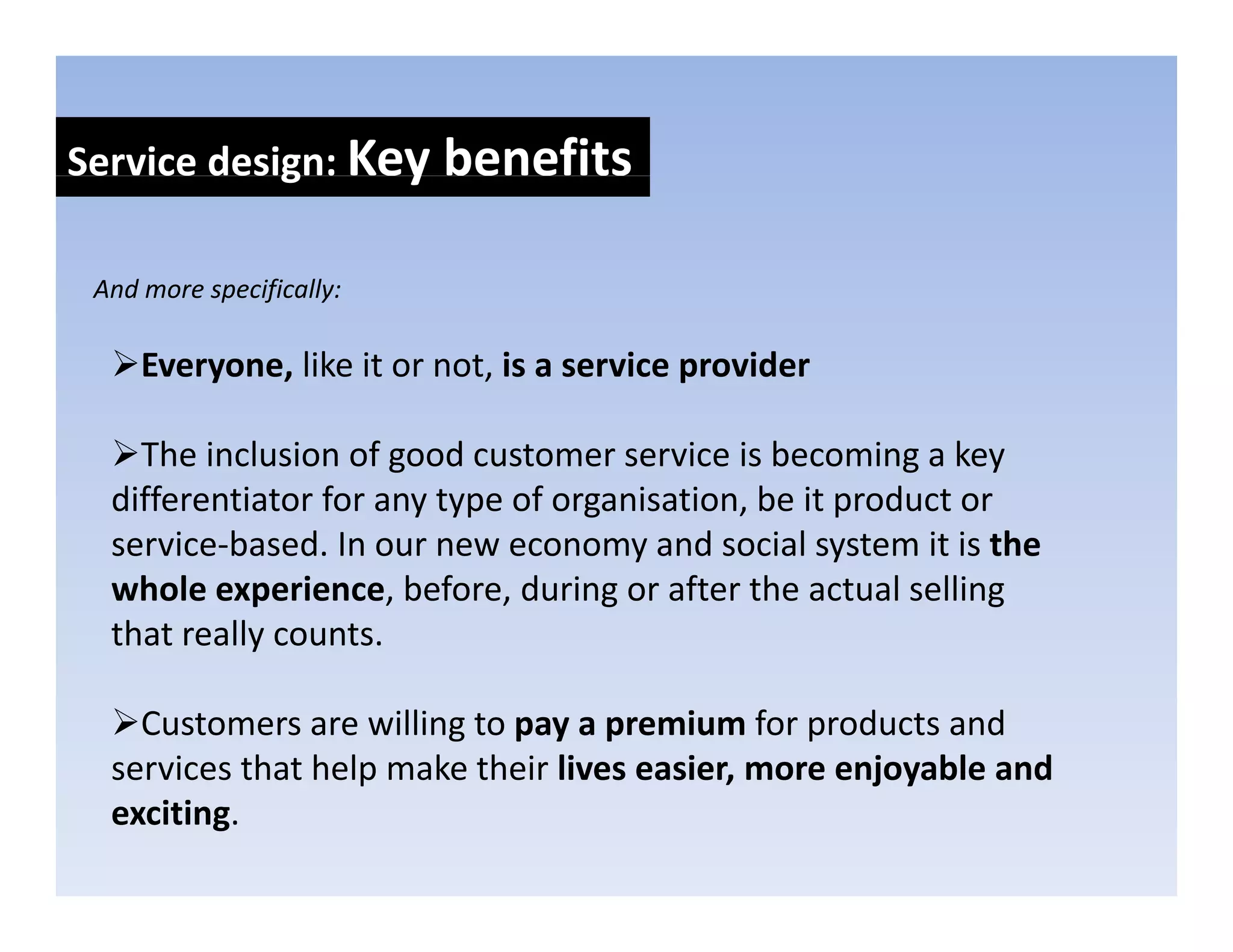 Service design: Key benefits
            g     y

 And more specifically:
 And more specifically:

     Everyone, like it or not, is a service provider

    The inclusion of good customer service is becoming a key 
  differentiator for any type of organisation, be it product or 
  service‐based. In our new economy and social system it is the 
       i b d I                            d     i l t     it i th
  whole experience, before, during or after the actual selling 
  that really counts. 

    Customers are willing to pay a premium for products and 
  services that help make their lives easier, more enjoyable and 
  services that help make their lives easier, more enjoyable and
  exciting.
 