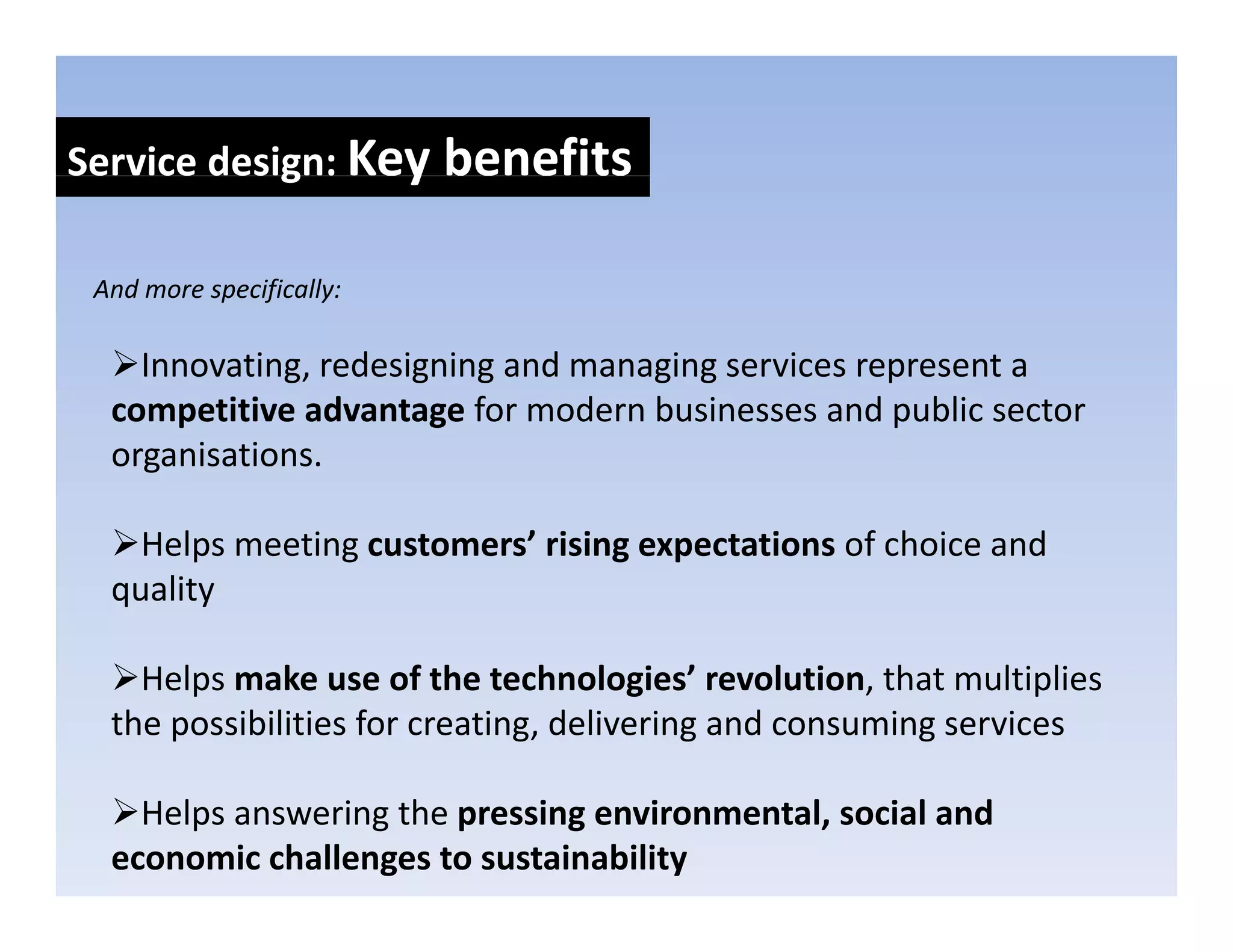 Service design: Key benefits
            g     y

 And more specifically:
 And more specifically:

    Innovating, redesigning and managing services represent a 
  competitive advantage for modern businesses and public sector 
  competitive advantage for modern businesses and public sector
  organisations.

    Helps meeting customers’ rising expectations of choice and 
    H l      ti      t     ’ ii          t ti     f h i      d
  quality

    Helps make use of the technologies’ revolution, that multiplies 
  the possibilities for creating, delivering and consuming services

    Helps answering the pressing environmental, social and 
  economic challenges to sustainability
 