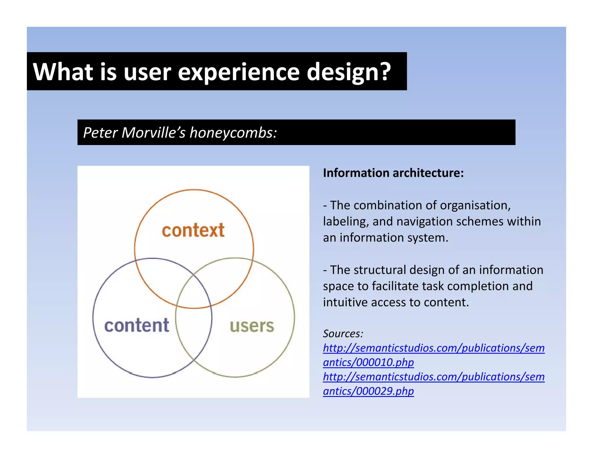 What is user experience design?
               p            g

    Peter Morville’s honeycombs:

                                   Information architecture:

                                   ‐ The combination of organisation, 
                                   labeling, and navigation schemes within 
                                   an information system. 

                                   ‐ The structural design of an information 
                                   space to facilitate task completion and 
                                   intuitive access to content.

                                   Sources: 
                                   http://semanticstudios.com/publications/sem
                                   antics/000010.php
                                   http://semanticstudios.com/publications/sem
                                   h //         i    di      / bli i /
                                   antics/000029.php
 