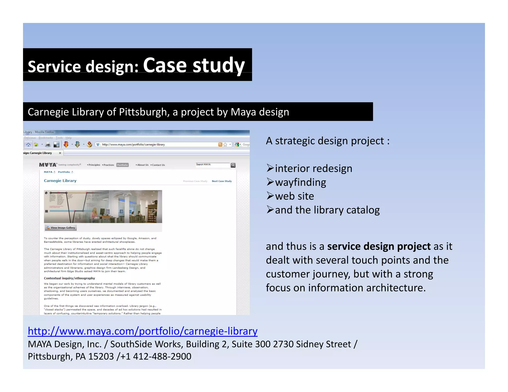 Service design: Case study
            g            y
Carnegie Library of Pittsburgh, a project by Maya design

                                                         A strategic design project :

                                                           interior redesign 
                                                           interior redesign
                                                           wayfinding
                                                           web site
                                                           and the library catalog


                                                         and thus is a service design project as it 
                                                         dealt with several touch points and the 
                                                         customer journey, but with a strong 
                                                                   j         b    ih
                                                         focus on information architecture.


http://www.maya.com/portfolio/carnegie‐library
MAYA Design, Inc. / SouthSide Works, Building 2, Suite 300 2730 Sidney Street / 
Pittsburgh, PA 15203 /+1 412‐488‐2900
 