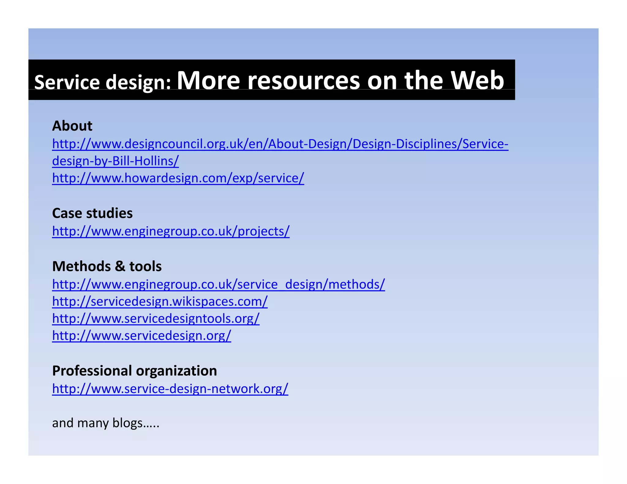 Service design: More resources on the Web
            g
 About
 http://www.designcouncil.org.uk/en/About‐Design/Design‐Disciplines/Service‐
    p             g         g                 g      g       p
 design‐by‐Bill‐Hollins/
 http://www.howardesign.com/exp/service/

 Case studies
 Case studies
 http://www.enginegroup.co.uk/projects/

 Methods & tools
 http://www.enginegroup.co.uk/service_design/methods/
 http://servicedesign.wikispaces.com/
 http://www.servicedesigntools.org/
 http://www.servicedesign.org/
 http //www servicedesign org/

 Professional organization
 http://www.service‐design‐network.org/
    p //                g            g/

 and many blogs…..
 