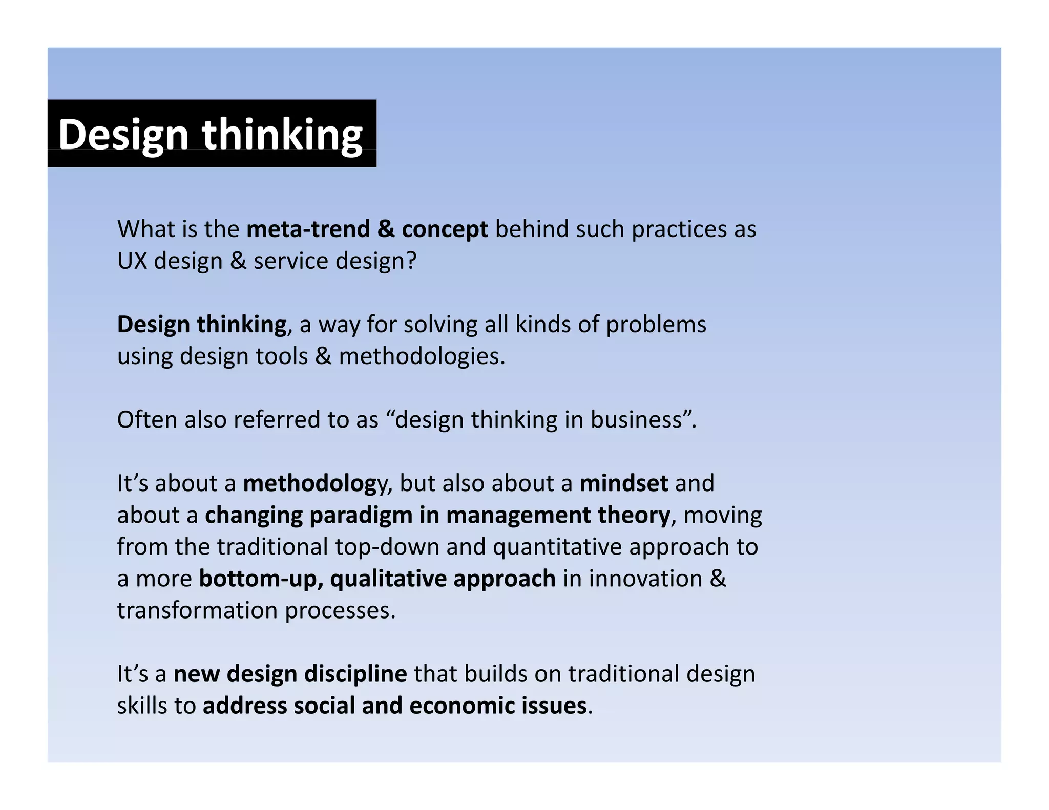 Design thinking
    g         g
  What is the meta‐trend & concept behind such practices as 
  UX design & service design?
     d i &        i d i ?

  Design thinking, a way for solving all kinds of problems 
  using design tools & methodologies.
  using design tools & methodologies

  Often also referred to as “design thinking in business”.

  It’s about a methodology, but also about a mindset and 
  about a changing paradigm in management theory, moving 
  from the traditional top‐down and quantitative approach to 
                         p           q            pp
  a more bottom‐up, qualitative approach in innovation & 
  transformation processes.

  It’s a new design discipline that builds on traditional design 
  skills to address social and economic issues. 
 