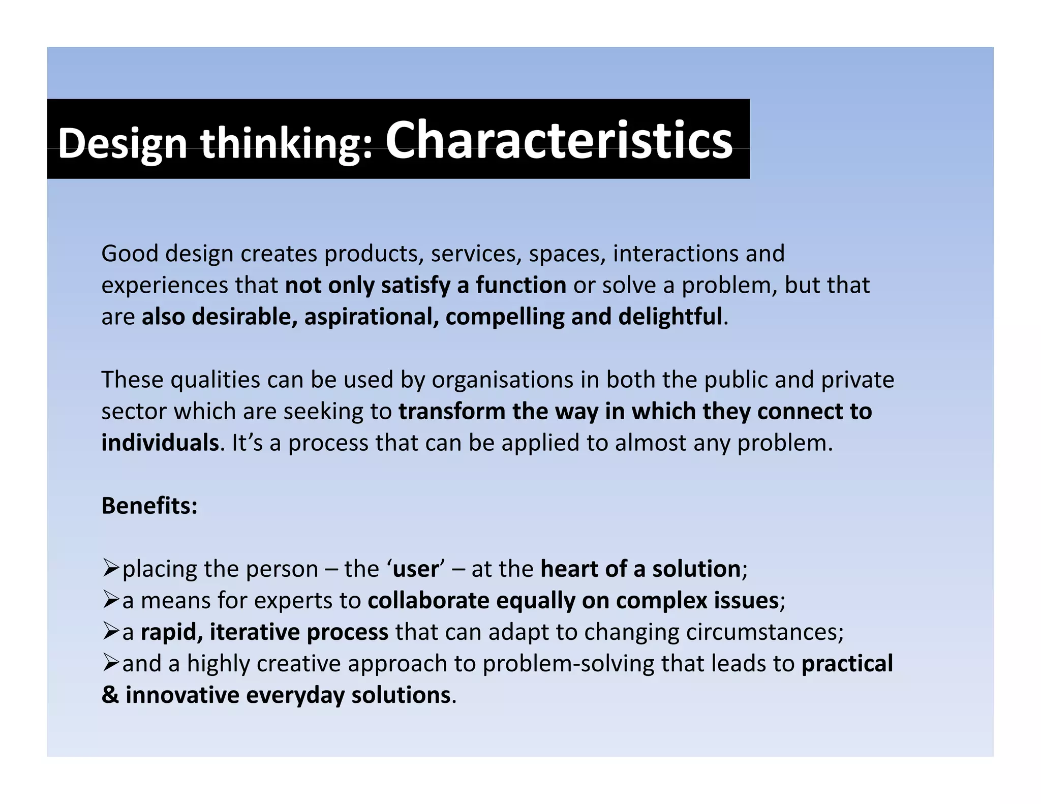 Design thinking: Characteristics
Design thinking: 

  Good design creates products, services, spaces, interactions and 
  Good design creates products services spaces interactions and
  experiences that not only satisfy a function or solve a problem, but that 
  are also desirable, aspirational, compelling and delightful. 

  These qualities can be used by organisations in both the public and private 
  sector which are seeking to transform the way in which they connect to 
  individuals. It’s a process that can be applied to almost any problem. 
                      p                    pp                 yp

  Benefits: 

   placing the person – the ‘user’ – at the heart of a solution; 
   a means for experts to collaborate equally on complex issues; 
   a rapid, iterative process that can adapt to changing circumstances; 
   and a highly creative approach to problem‐solving that leads to practical 
      d hi hl         i          h        bl      l i    h l d           i l
  & innovative everyday solutions.
 