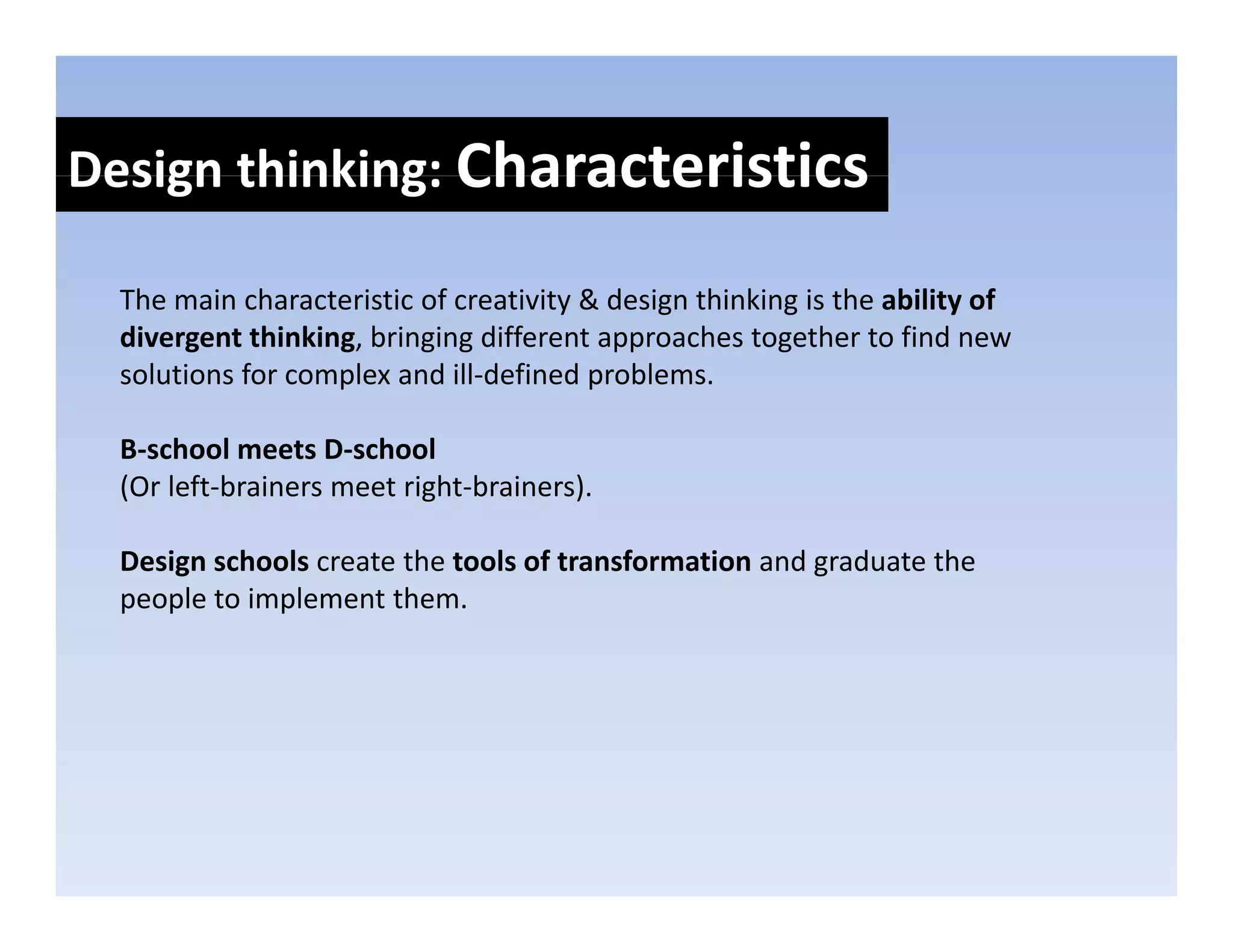 Design thinking: Characteristics
Design thinking: 

  The main characteristic of creativity & design thinking is the ability of 
  The main characteristic of creativity & design thinking is the ability of
  divergent thinking, bringing different approaches together to find new 
  solutions for complex and ill‐defined problems. 

  B‐school meets D‐school
  (Or left‐brainers meet right‐brainers).

  Design schools create the tools of transformation and graduate the 
  people to implement them.
 