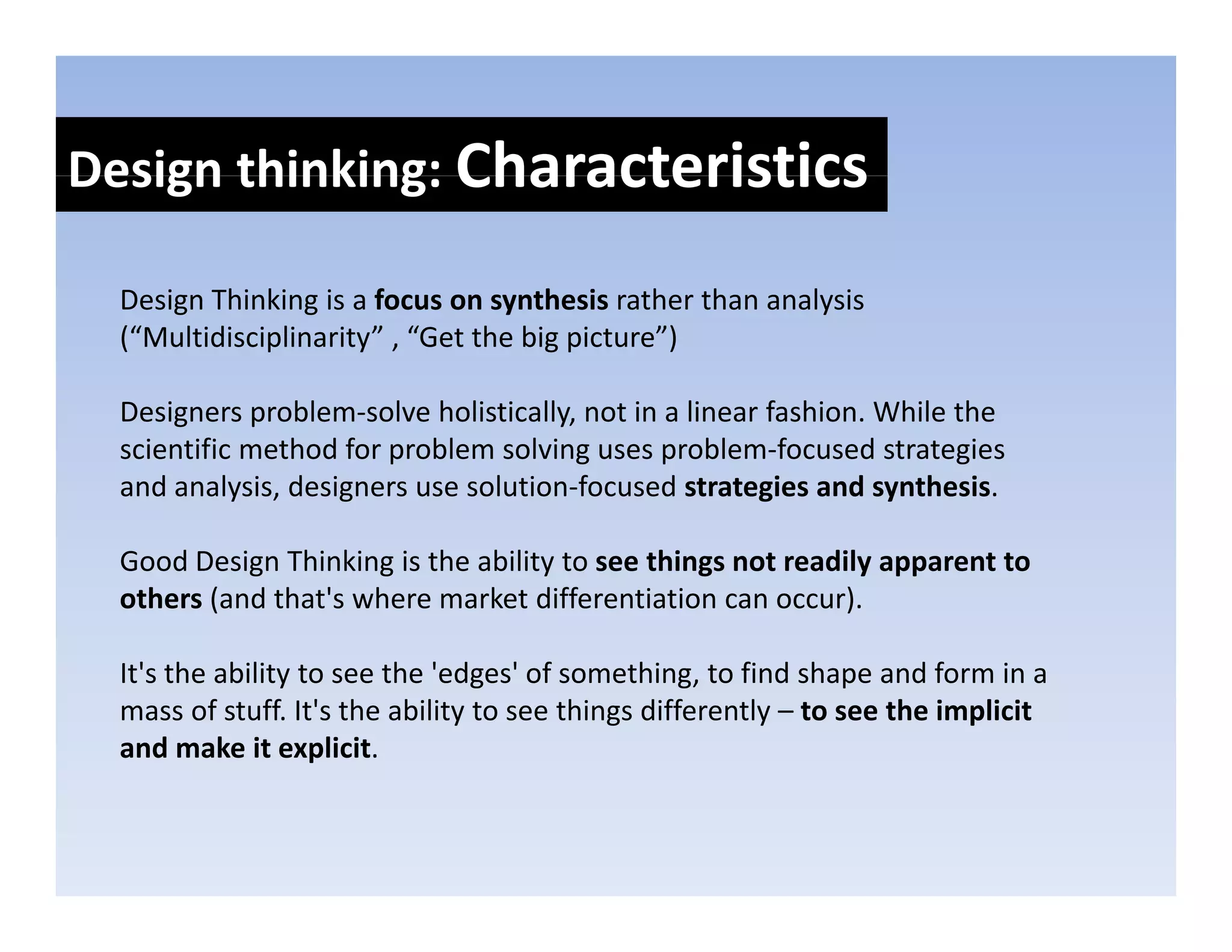 Design thinking: Characteristics
Design thinking: 

  Design Thinking is a focus on synthesis rather than analysis 
  Design Thinking is a focus on synthesis rather than analysis
  (“Multidisciplinarity” , “Get the big picture”)

  Designers problem solve holistically, not in a linear fashion. While the 
  Designers problem‐solve holistically not in a linear fashion While the
  scientific method for problem solving uses problem‐focused strategies 
  and analysis, designers use solution‐focused strategies and synthesis.

  Good Design Thinking is the ability to see things not readily apparent to 
  others (and that's where market differentiation can occur). 

  It's the ability to see the 'edges' of something, to find shape and form in a 
  mass of stuff. It's the ability to see things differently – to see the implicit 
  and make it explicit.
 
