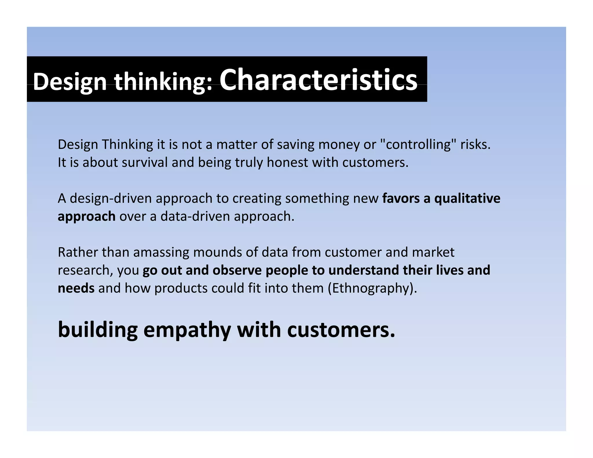 Design thinking: Characteristics
Design thinking: 

  Design Thinking it is not a matter of saving money or "controlling" risks. 
  Design Thinking it is not a matter of saving money or "controlling" risks
  It is about survival and being truly honest with customers.

  A design driven approach to creating something new favors a qualitative 
  A design‐driven approach to creating something new favors a qualitative
  approach over a data‐driven approach. 

  Rather than amassing mounds of data from customer and market 
                      g
  research, you go out and observe people to understand their lives and 
  needs and how products could fit into them (Ethnography). 

  building empathy with customers.
 