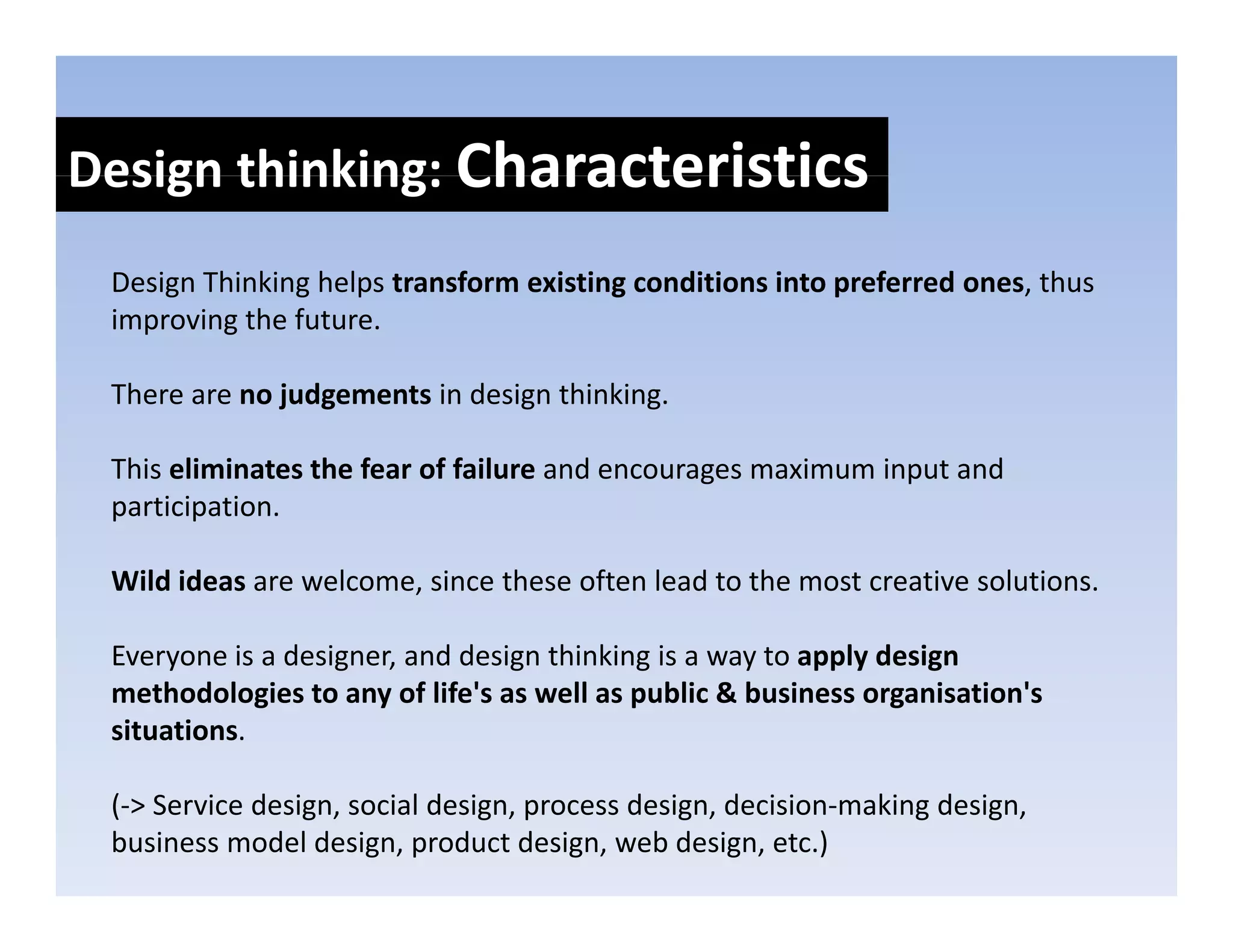 Design thinking: Characteristics
Design thinking: 
 Design Thinking helps transform existing conditions into preferred ones, thus 
     g         g p                      g                 p             ,
 improving the future.

 There are no judgements in design thinking. 

 This eliminates the fear of failure and encourages maximum input and 
 participation. 

 Wild ideas are welcome, since these often lead to the most creative solutions. 

 Everyone is a designer, and design thinking is a way to apply design 
 Everyone is a designer and design thinking is a way to apply design
 methodologies to any of life's as well as public & business organisation's
 situations.

 (‐> Service design, social design, process design, decision‐making design, 
 business model design, product design, web design, etc.)
 