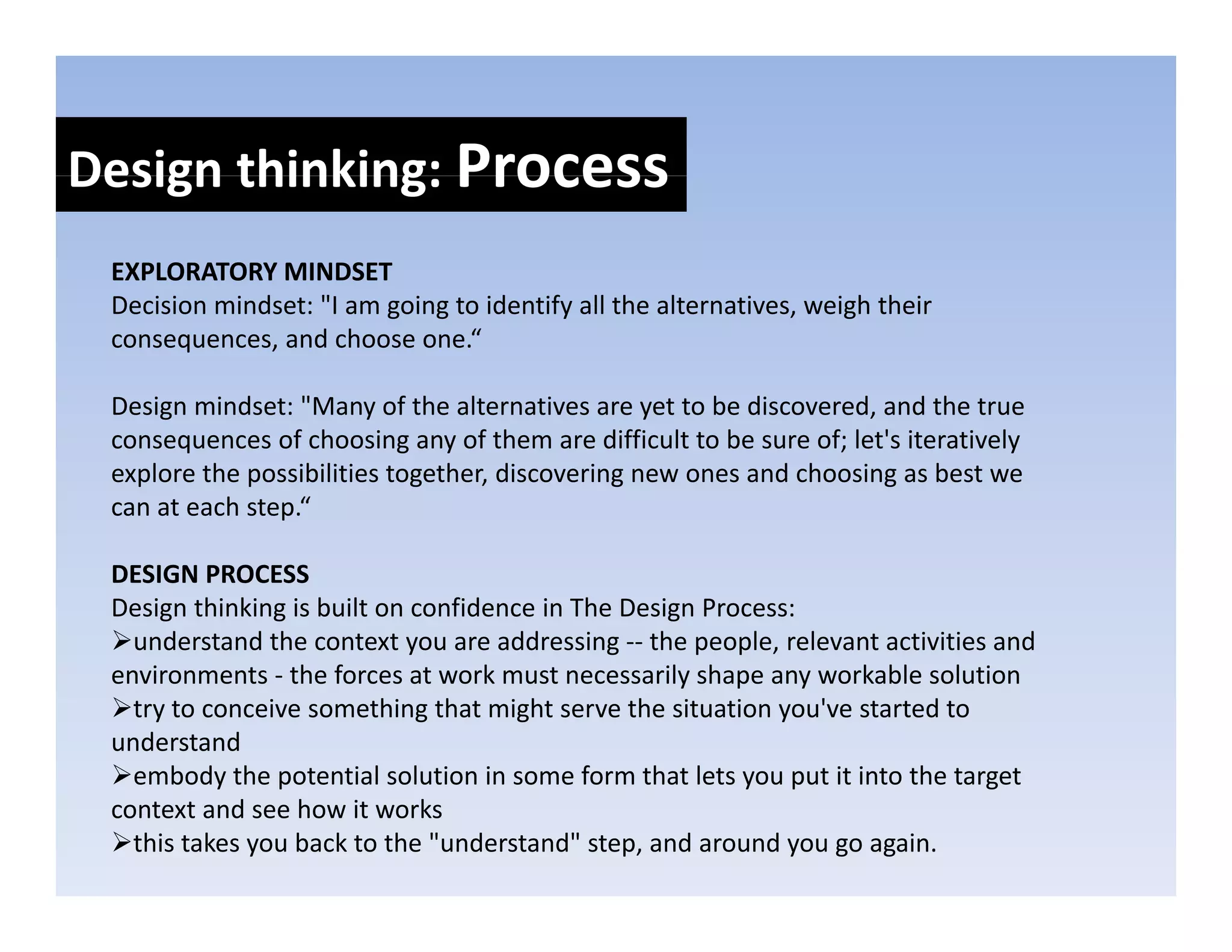 Design thinking: Process
Design thinking: 
 EXPLORATORY MINDSET
 Decision mindset: "I am going to identify all the alternatives, weigh their 
    ii     i d     "       i      id if ll h l             i       i h h i
 consequences, and choose one.“

 Design mindset: "Many of the alternatives are yet to be discovered, and the true 
     g                   y                        y                  ,
 consequences of choosing any of them are difficult to be sure of; let's iteratively 
 explore the possibilities together, discovering new ones and choosing as best we 
 can at each step.“

 DESIGN PROCESS
 Design thinking is built on confidence in The Design Process:
   understand the context you are addressing ‐‐ the people, relevant activities and 
 environments ‐ the forces at work must necessarily shape any workable solution
   try to conceive something that might serve the situation you've started to 
 understand
   embody the potential solution in some form that lets you put it into the target 
   embody the potential solution in some form that lets you put it into the target
 context and see how it works
   this takes you back to the "understand" step, and around you go again.
 