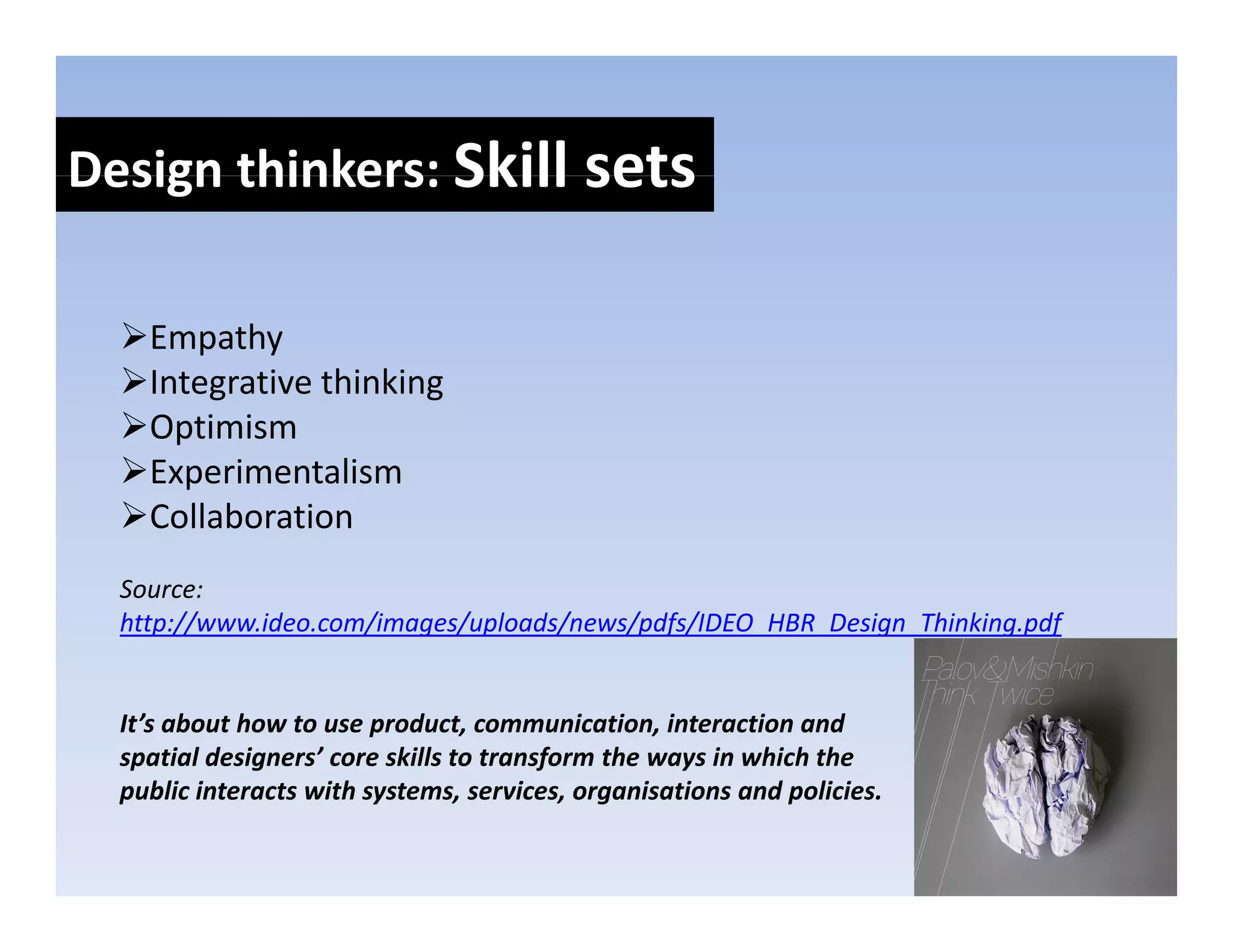 Design thinkers: Skill sets
Design thinkers: Skill sets

    Empathy
    Integrative thinking
    Optimism
    O i i
    Experimentalism
    Collaboration
  Source:
  http://www.ideo.com/images/uploads/news/pdfs/IDEO_HBR_Design_Thinking.pdf


  It’s about how to use product, communication, interaction and 
  spatial designers’ core skills to transform the ways in which the 
  public interacts with systems, services, organisations and policies.
 