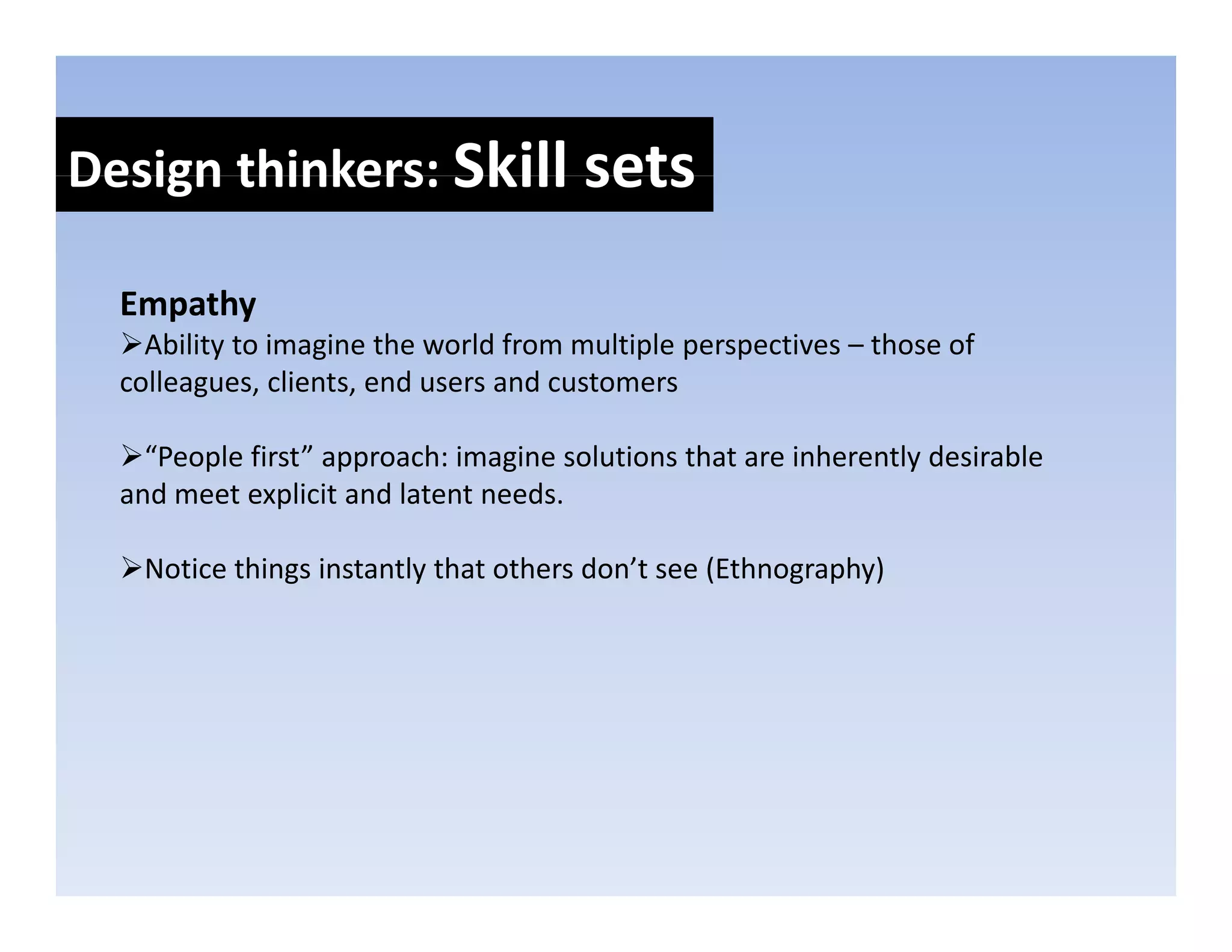 Design thinkers: Skill sets
Design thinkers: Skill sets

  Empathy
  E   th
    Ability to imagine the world from multiple perspectives – those of 
  colleagues, clients, end users and customers

    “People first” approach: imagine solutions that are inherently desirable 
  and meet explicit and latent needs.

   Notice things instantly that others don’t see (Ethnography)
 