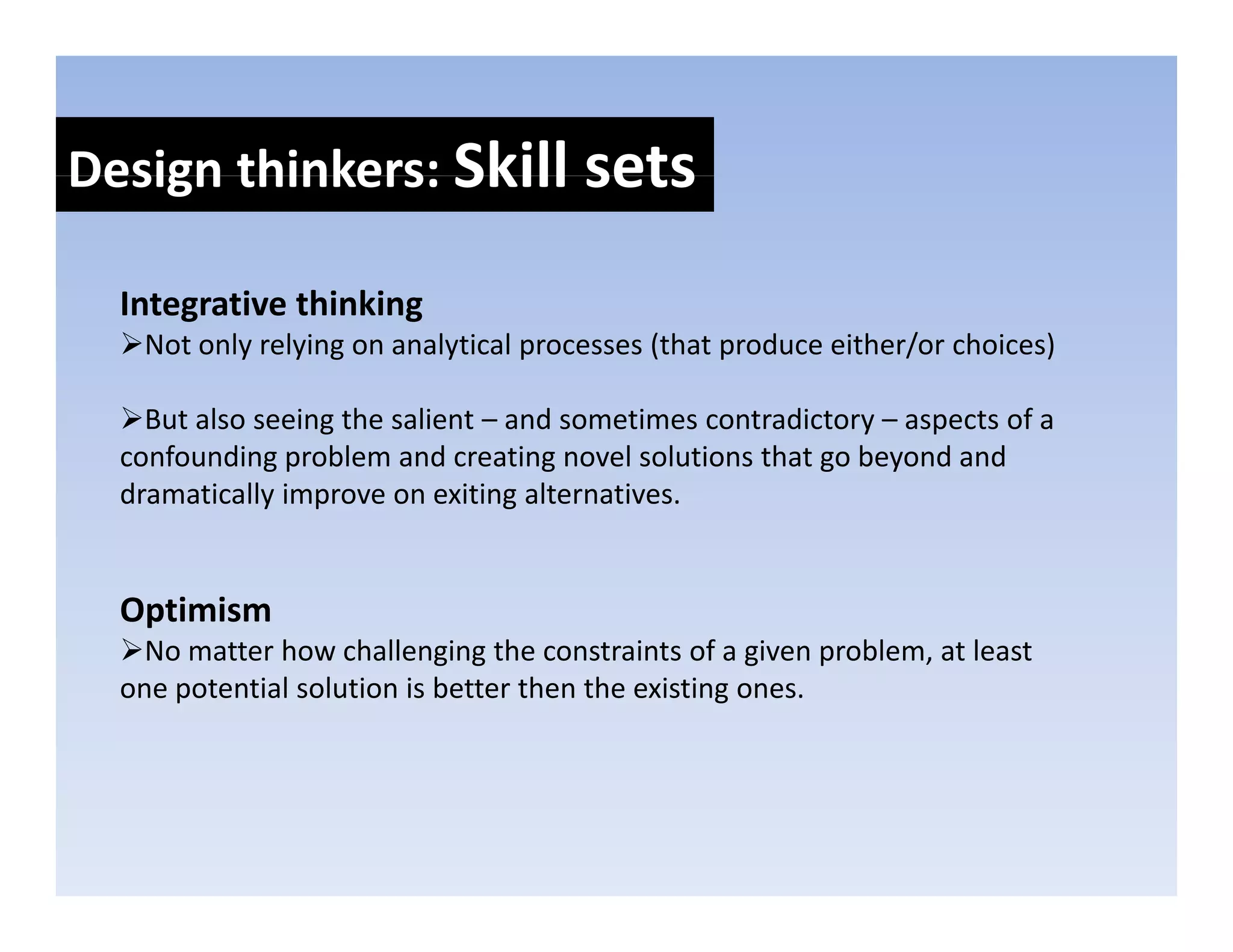 Design thinkers: Skill sets
Design thinkers: Skill sets

  Integrative thinking
  I t    ti thi ki
   Not only relying on analytical processes (that produce either/or choices)

    But also seeing the salient – and sometimes contradictory – aspects of a 
    But also seeing the salient and sometimes contradictory aspects of a
  confounding problem and creating novel solutions that go beyond and 
  dramatically improve on exiting alternatives.


  Optimism
    No matter how challenging the constraints of a given problem, at least 
    No matter how challenging the constraints of a given problem at least
  one potential solution is better then the existing ones. 
 