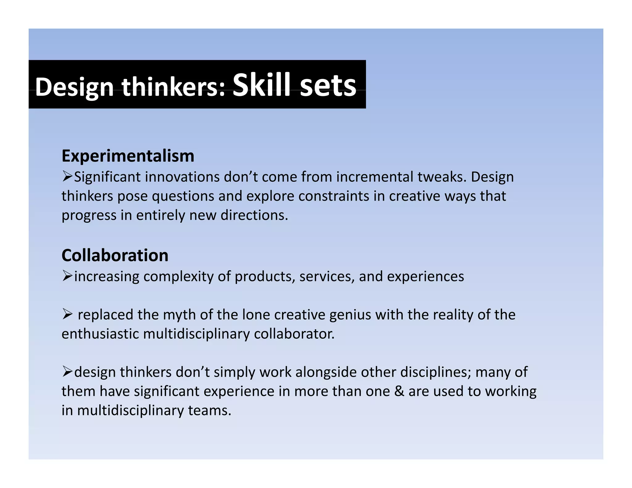 Design thinkers: Skill sets
Design thinkers: Skill sets

  Experimentalism
  E    i   t li
    Significant innovations don’t come from incremental tweaks. Design 
  thinkers pose questions and explore constraints in creative ways that 
  progress in entirely new directions. 
  progress in entirely new directions

  Collaboration
   increasing complexity of products, services, and experiences
   increasing complexity of products services and experiences

    replaced the myth of the lone creative genius with the reality of the 
  enthusiastic multidisciplinary collaborator. 
  enthusiastic multidisciplinary collaborator

    design thinkers don’t simply work alongside other disciplines; many of 
               g           p
  them have significant experience in more than one & are used to working g
  in multidisciplinary teams.
 