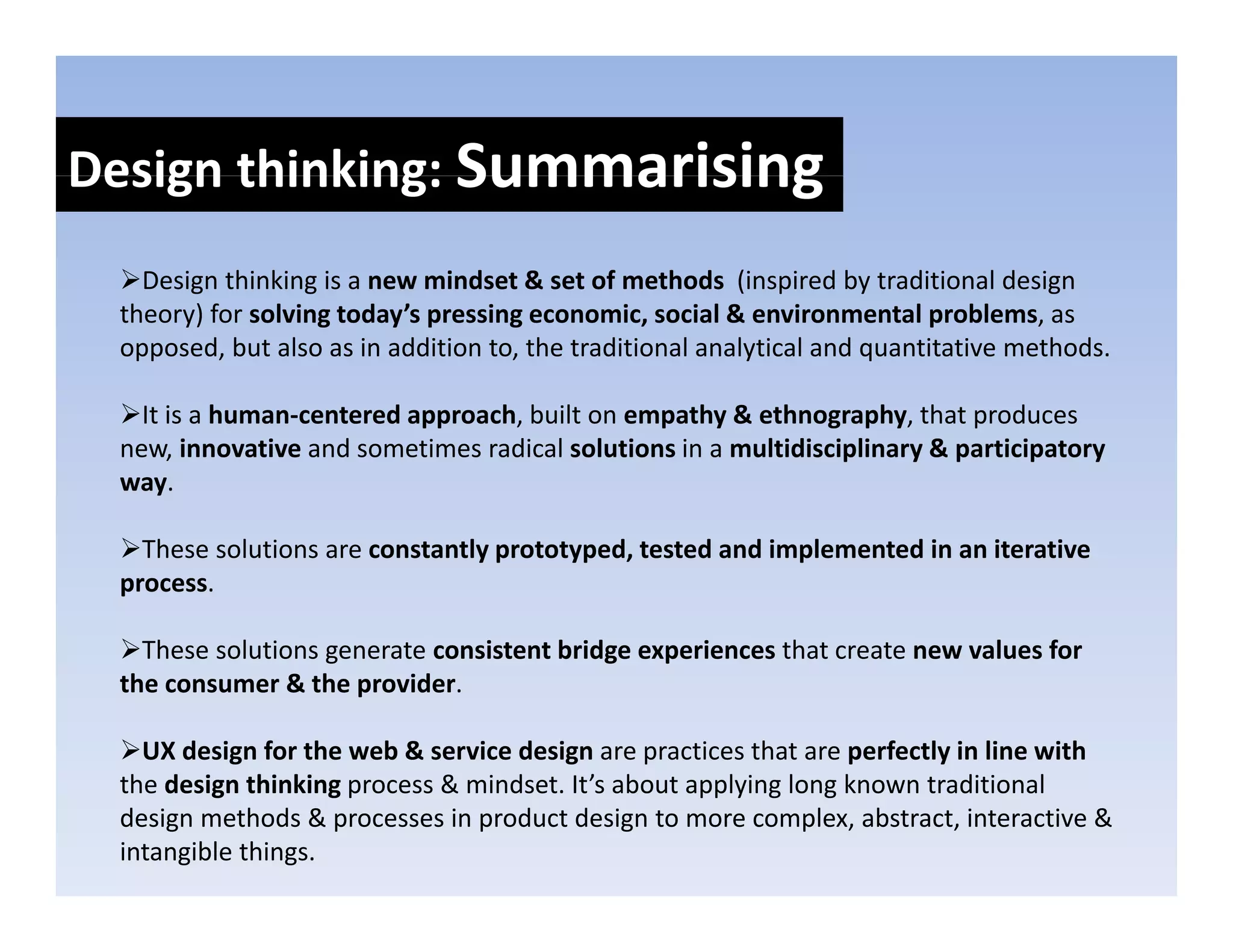 Design thinking: Summarising
Design thinking: 
   Design thinking is a new mindset & set of methods  (inspired by traditional design 
 theory) for solving today’s pressing economic, social & environmental problems, as 
 opposed, but also as in addition to, the traditional analytical and quantitative methods.

   It is a human‐centered approach, built on empathy & ethnography, that produces 
   It is a human‐centered approach built on empathy & ethnography that produces
 new, innovative and sometimes radical solutions in a multidisciplinary & participatory 
 way.

   These solutions are constantly prototyped, tested and implemented in an iterative 
 process.

   These solutions generate consistent bridge experiences that create new values for 
   These solutions generate consistent bridge experiences that create new values for
 the consumer & the provider.

   UX design for the web & service design are practices that are perfectly in line with
 the design thinking process & mindset. It’s about applying long known traditional 
  h d i      hi ki           & i d      I’ b          l i l      k         di i    l
 design methods & processes in product design to more complex, abstract, interactive & 
 intangible things.
 