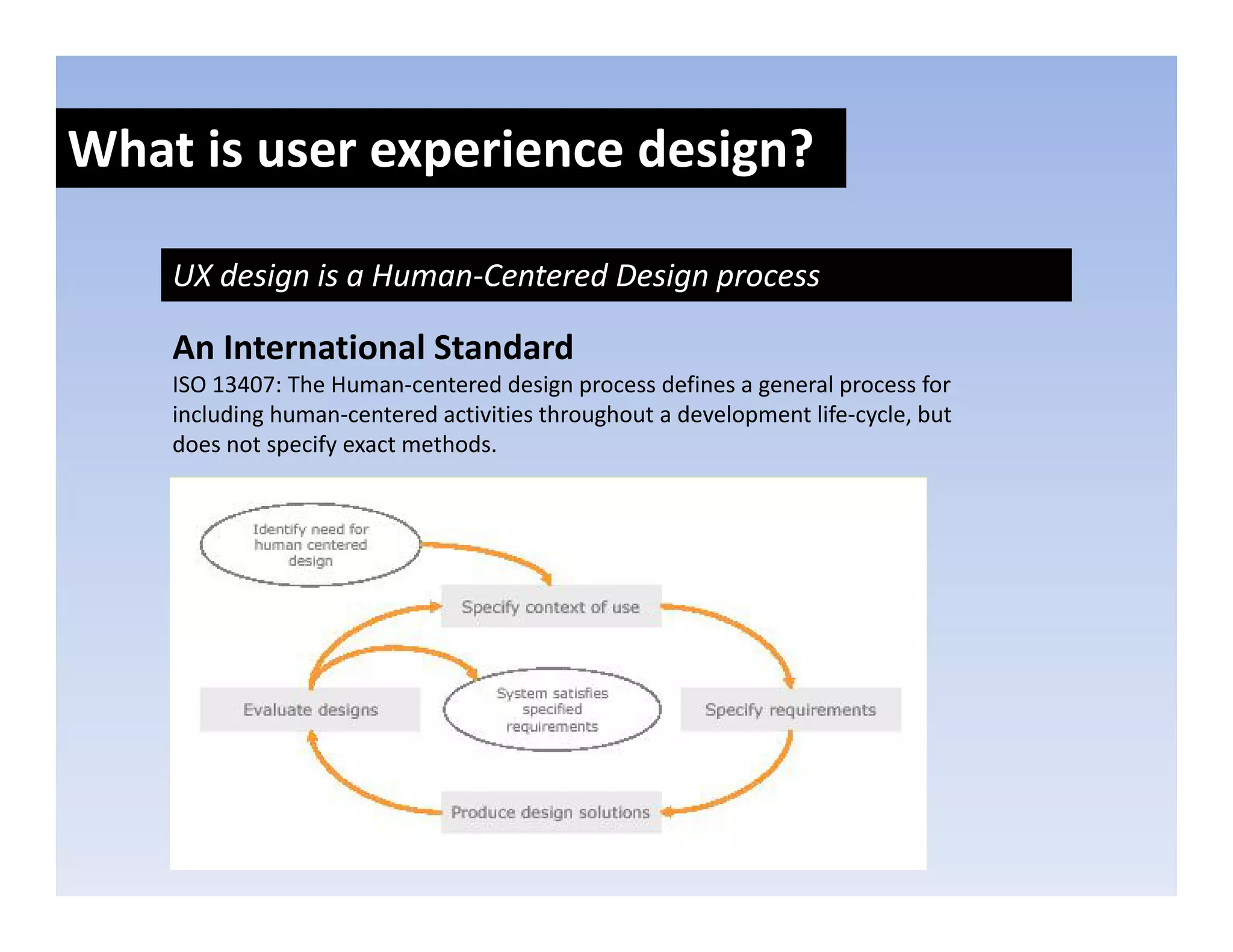 What is user experience design?
               p            g

    UX design is a Human‐Centered Design process

    An International Standard
    ISO 13407: The Human‐centered design process defines a general process for 
    including human‐centered activities throughout a development life‐cycle, but 
    including human‐centered activities throughout a development life‐cycle but
    does not specify exact methods. 
 