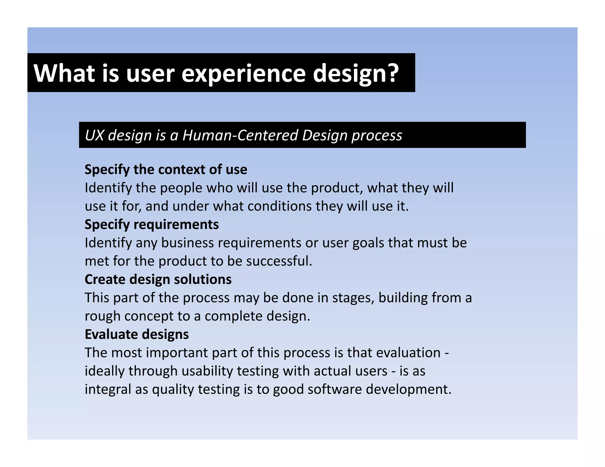 What is user experience design?
               p            g

    UX design is a Human‐Centered Design process

    Specify the context of use
    Identify the people who will use the product, what they will 
    use it for, and under what conditions they will use it.
    use it for and under what conditions they will use it
    Specify requirements
    Identify any business requirements or user goals that must be 
    met for the product to be successful.
    met for the product to be successful
    Create design solutions
    This part of the process may be done in stages, building from a 
    rough concept to a complete design.
        g         p           p         g
    Evaluate designs
    The most important part of this process is that evaluation ‐
    ideally through usability testing with actual users ‐ is as 
    integral as quality testing is to good software development. 
 